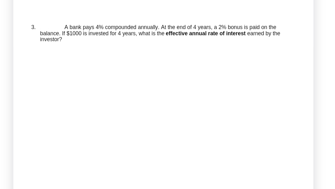 3.
A bank pays 4% compounded annually. At the end of 4 years, a 2% bonus is paid on the
balance. If $1000 is invested for 4 years, what is the effective annual rate of interest earned by the
investor?