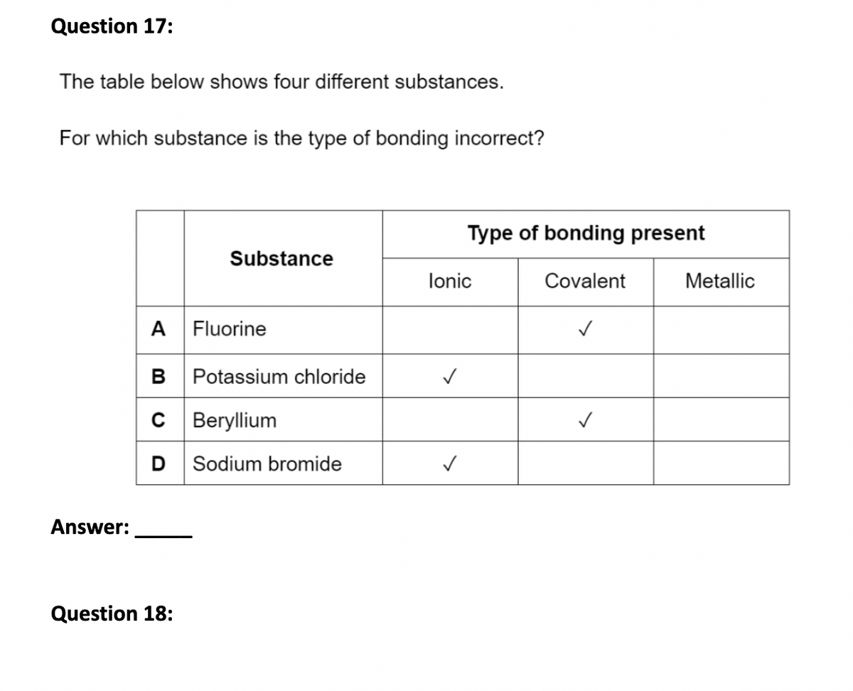 Question 17:
The table below shows four different substances.
For which substance is the type of bonding incorrect?
Answer:
Substance
A Fluorine
B Potassium chloride
C Beryllium
D Sodium bromide
Question 18:
Type of bonding present
Covalent
Ionic
✓
✓
Metallic