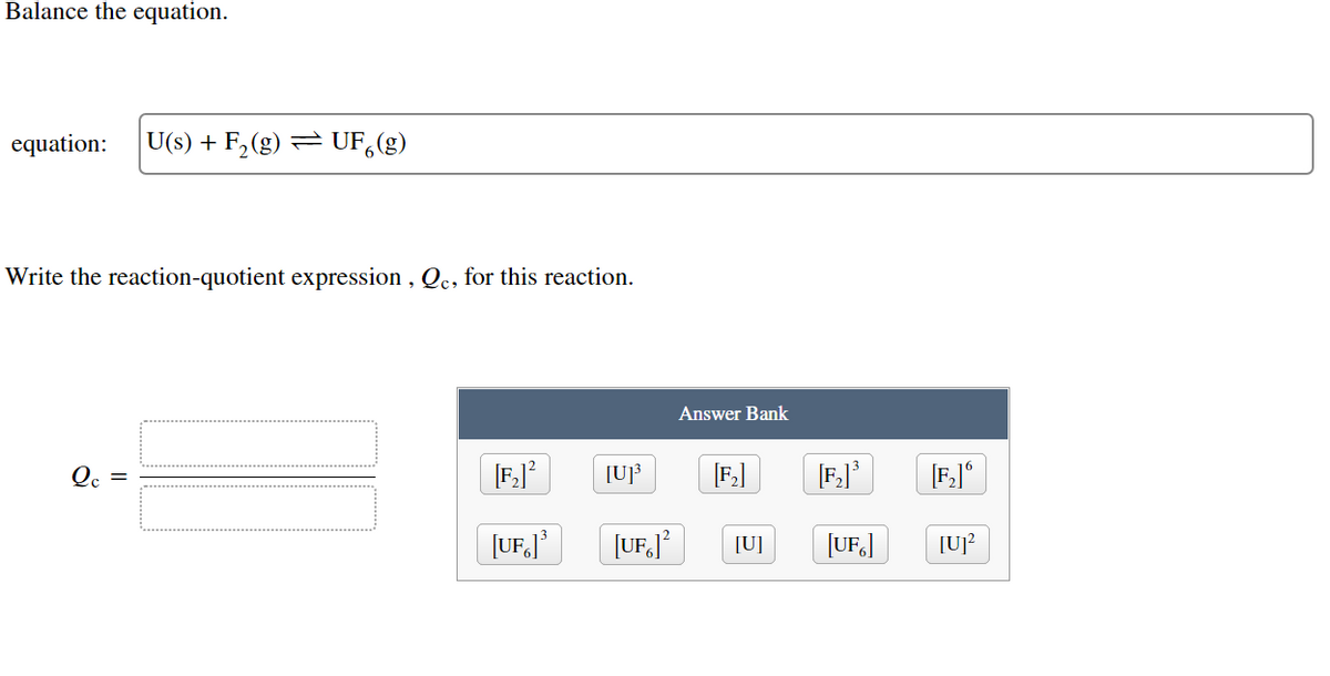 Balance the equation.
equation: U(s) + F₂ (g) = UF(g)
Write the reaction-quotient expression, Qc, for this reaction.
Qc =
[F₂]²
[UF]³
Answer Bank
[U]³ [F₂] [F₂]³ [F₂]
[UF]² [U]
[UF]
[U]²