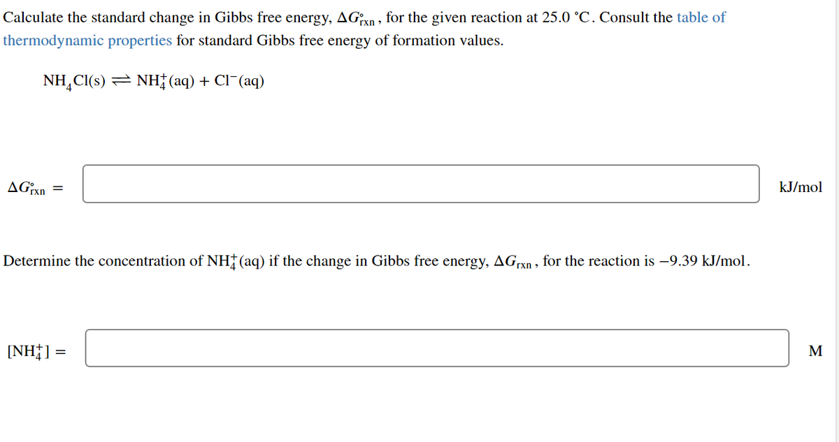 Calculate the standard change in Gibbs free energy, AGxn, for the given reaction at 25.0 °C. Consult the table of
thermodynamic properties for standard Gibbs free energy of formation values.
NH₂Cl(s) NH(aq) + Cl¯(aq)
AGixn=
Determine the concentration of NH‡ (aq) if the change in Gibbs free energy, AGrxn, for the reaction is −9.39 kJ/mol.
[NH] =
kJ/mol
M