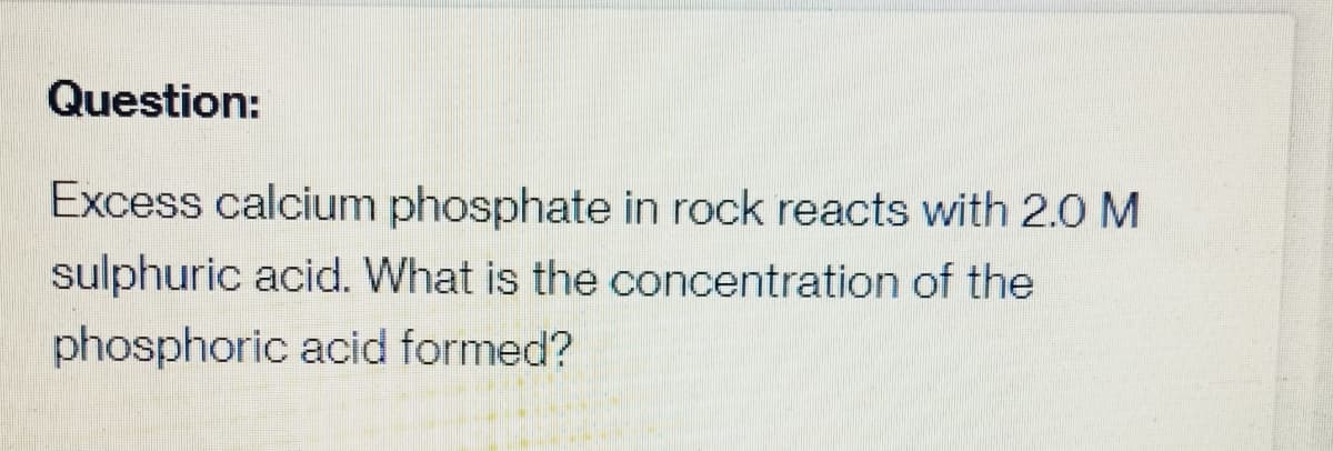 Question:
Excess calcium phosphate in rock reacts with 2.0 M
sulphuric acid. What is the concentration of the
phosphoric acid formed?