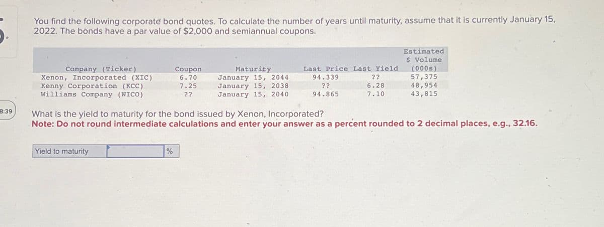 You find the following corporate bond quotes. To calculate the number of years until maturity, assume that it is currently January 15,
2022. The bonds have a par value of $2,000 and semiannual coupons.
Estimated
$ Volume
Company (Ticker)
Xenon, Incorporated (XIC)
Coupon
6.70
Kenny Corporation (KCC)
Williams Company (WICO)
7.25
??
Maturity
January 15, 2044
January 15, 2038
January 15, 2040
Last Price Last Yield
94.339
??
(000s)
??
57,375
6.28
48,954
94.865
7.10
43,815
8:39
What is the yield to maturity for the bond issued by Xenon, Incorporated?
Note: Do not round intermediate calculations and enter your answer as a percent rounded to 2 decimal places, e.g., 32.16.
Yield to maturity
%