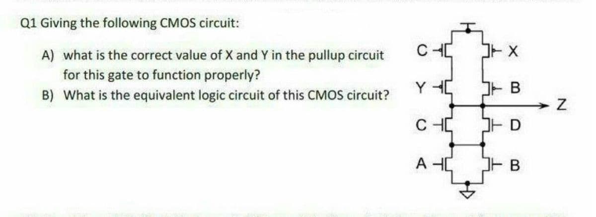 Q1 Giving the following CMOS circuit:
A) what is the correct value of X and Y in the pullup circuit
for this gate to function properly?
Y HC
B
B) What is the equivalent logic circuit of this CMOS circuit?
C HC
A
B.
