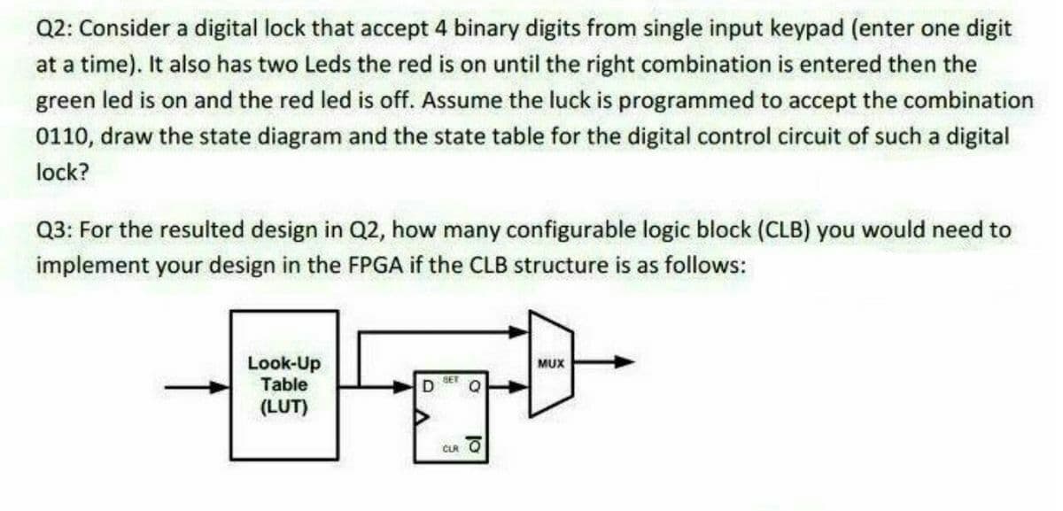 Q2: Consider a digital lock that accept 4 binary digits from single input keypad (enter one digit
at a time). It also has two Leds the red is on until the right combination is entered then the
green led is on and the red led is off. Assume the luck is programmed to accept the combination
0110, draw the state diagram and the state table for the digital control circuit of such a digital
lock?
Q3: For the resulted design in Q2, how many configurable logic block (CLB) you would need to
implement your design in the FPGA if the CLB structure is as follows:
Look-Up
Table
MUX
SET
(LUT)
CLR O
