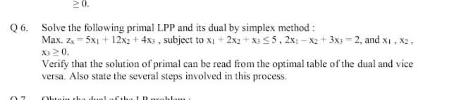 20.
Q 6. Solve the following primal LPP and its dual by simplex method :
Max. Zx = 5x1 + 12x2 + 4x3 , subject to xị + 2x2 + X3 5, 2x1 – x2 + 3x3 = 2, and x1 , x2,
X3 20.
Verify that the solution of primal can be read from the optimal table of the dual and vice
versa. Also state the several steps involved in this process.
Obtein tha duel ofethe I P
