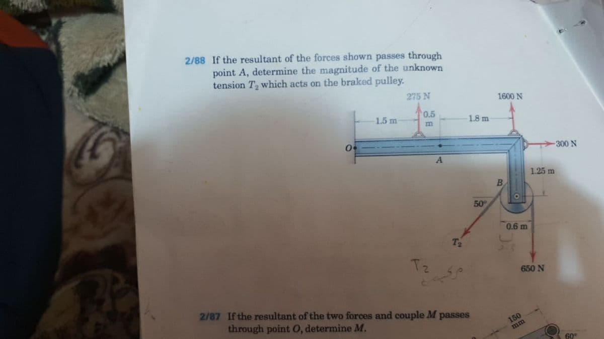 2/88 If the resultant of the forces shown passes through
point A, determine the magnitude of the unknown
tension T which acts on the braked pulley.
275 N
1600 N
0.5
1.5 m
1.8 m
300 N
1.25 m
50
0.6 m
T2
Tz
650 N
2/87 If the resultant of the two forces and couple M passes
through point 0, determine M.
150
mm
60°
