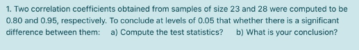 1. Two correlation coefficients obtained from samples of size 23 and 28 were computed to be
0.80 and 0.95, respectively. To conclude at levels of 0.05 that whether there is a significant
difference between them:
a) Compute the test statistics? b) What is your conclusion?
