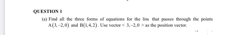 QUESTION 1
(a) Find all the three forms of equations for the line that passes through the points
A(3,-2,0) and B(1,4,2). Use vector < 3,–2,0 > as the position vector.
