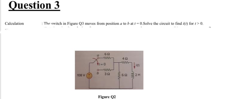 Question 3
Calculation
: The switch in Figure Q3 moves from position a to b at t = 0.Solve the circuit to find i() for t>0.
ww
t=0
108 V
6Ω Ξ2Η
Figure Q2
