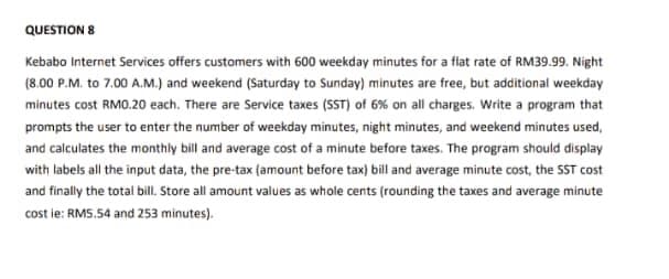 QUESTION 8
Kebabo Internet Services offers customers with 600 weekday minutes for a flat rate of RM39.99. Night
(8.00 P.M. to 7.00 A.M.) and weekend (Saturday to Sunday) minutes are free, but additional weekday
minutes cost RMO.20 each. There are Service taxes (SST) of 6% on all charges. Write a program that
prompts the user to enter the number of weekday minutes, night minutes, and weekend minutes used,
and calculates the monthly bill and average cost of a minute before taxes. The program should display
with labels all the input data, the pre-tax (amount before tax) bill and average minute cost, the SST cost
and finally the total bill. Store all amount values as whole cents (rounding the taxes and average minute
cost ie: RMS.54 and 253 minutes).
