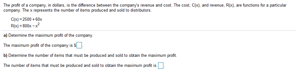 The profit of a company, in dollars, is the difference between the company's revenue and cost. The cost, C(x), and revenue, R(x), are functions for a particular
company. The x represents the number of items produced and sold to distributors.
C(x) = 2500 + 60x
R(x) = 800x - x?
a) Determine the maximum profit of the company.
The maximum profit of the company is
b) Determine the number of items that must be produced and sold to obtain the maximum profit.
The number of items that must be produced and sold to obtain the maximum profit is

