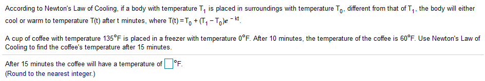 According to Newton's Law of Cooling, if a body with temperature T, is placed in surroundings with temperature To, different from that of T,, the body will either
cool or warm to temperature T(t) after t minutes, where T(t) =T, + (T, - Tole - kt.
1·
A cup of coffee with temperature 135°F is placed in a freezer with temperature 0°F. After 10 minutes, the temperature of the coffee is 60°F. Use Newton's Law of
Coling to find the coffee's temperature after 15 minutes.
After 15 minutes the coffee will have a temperature of°F.
(Round to the nearest integer.)

