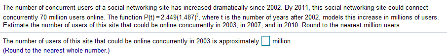 The number of concurrent users of a social networking site has increased dramatically since 2002. By 2011, this social networking site could connect
concurrently 70 million users online. The function P(t) = 2.449(1.487)', where t is the number of years after 2002, models this increase in millions of users.
Estimate the number of users of this site that could be online concurrently in 2003, in 2007, and in 2010. Round to the nearest million users.
The number of users of this site that could be online concurrently in 2003 is approximately
million.
(Round to the nearest whole number.)
