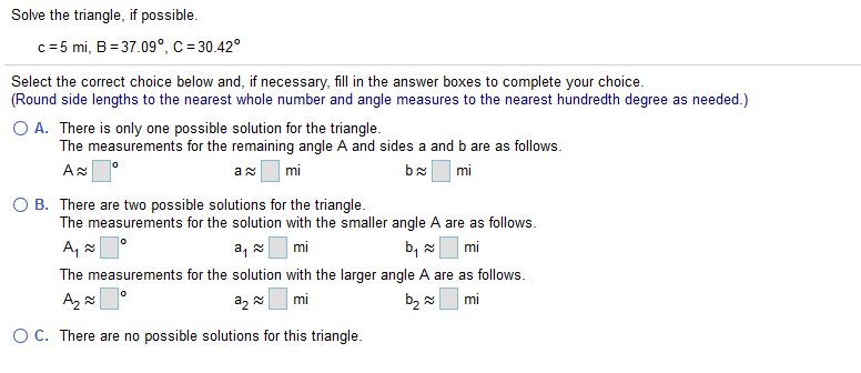 Solve the triangle, if possible.
c= 5 mi, B = 37.09°, C = 30.42°
Select the correct choice below and, if necessary, fill in the answer boxes to complete your choice.
(Round side lengths to the nearest whole number and angle measures to the nearest hundredth degree as needed.)
O A. There is only one possible solution for the triangle.
The measurements for the remaining angle A and sides a and b are as follows.
mi
mi
O B. There are two possible solutions for the triangle.
The measurements for the solution with the smaller angle A are as follows.
A, °
a, mi
b, 2
mi
The measurements for the solution with the larger angle A are as follows.
Az
mi
az
mi
OC. There are no possible solutions for this triangle.
