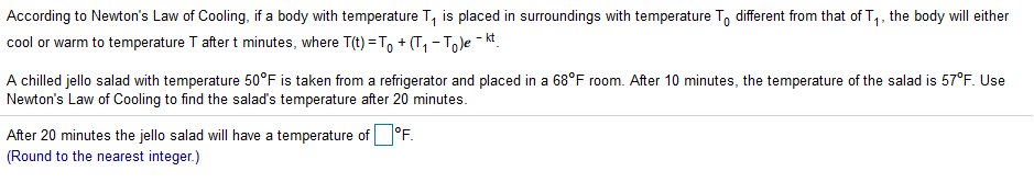 According to Newton's Law of Cooling, if a body with temperature T, is placed in surroundings with temperature To different from that of T,, the body will either
cool or warm to temperature T after t minutes, where T(t) = T, + (T, - Tole - k.
A chilled jello salad with temperature 50°F is taken from a refrigerator and placed in a 68°F room. After 10 minutes, the temperature of the salad is 57°F. Use
Newton's Law of Cooling to find the salad's temperature after 20 minutes.
After 20 minutes the jello salad will have a temperature of°F.
(Round to the nearest integer.)
