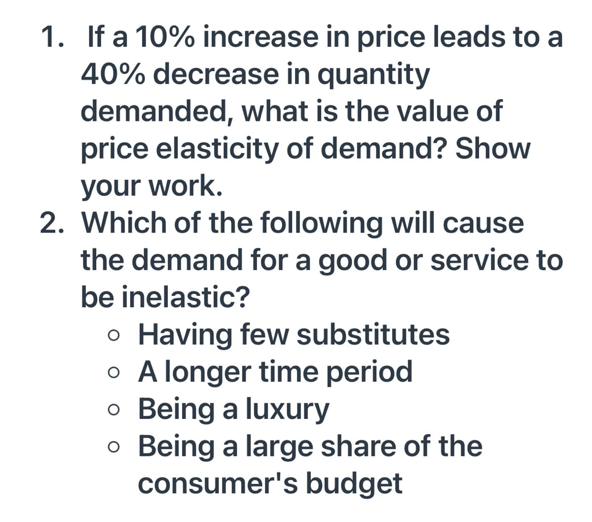 1. If a 10% increase in price leads to a
40% decrease in quantity
demanded, what is the value of
price elasticity of demand? Show
your work.
2. Which of the following will cause
the demand for a good or service to
be inelastic?
o Having few substitutes
o A longer time period
o Being a luxury
o Being a large share of the
consumer's budget
