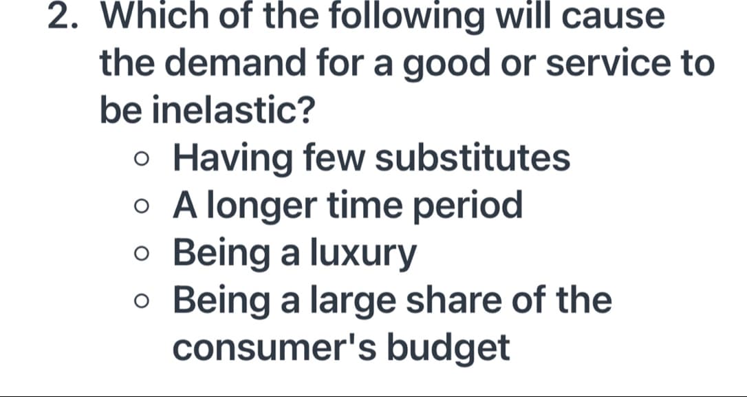 2. Which of the following will cause
the demand for a good or service to
be inelastic?
Having few substitutes
o A longer time period
o Being a luxury
o Being a large share of the
consumer's budget
