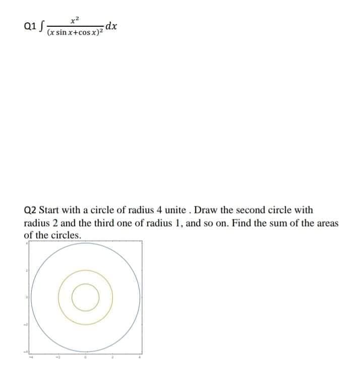 x2
Q1 f,
-dx
(x sin x+cos x)2
Q2 Start with a circle of radius 4 unite . Draw the second circle with
radius 2 and the third one of radius 1, and so on. Find the sum of the areas
of the circles.
