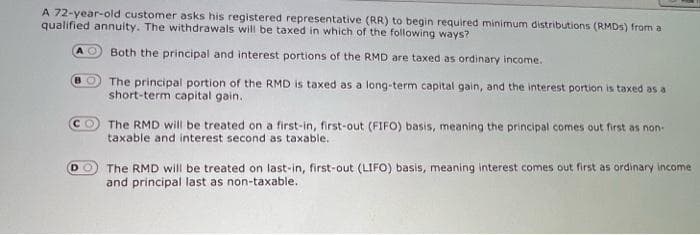 A 72-year-old customer asks his registered representative (RR) to begin required minimum distributions (RMDS) from a
qualified annuity. The withdrawals will be taxed in which of the following ways?
AO Both the principal and interest portions of the RMD are taxed as ordinary income.
BO The principal portion of the RMD is taxed as a long-term capital gain, and the interest portion is taxed as a
short-term capital gain.
CO The RMD will be treated on a first-in, first-out (FIFO) basis, meaning the principal comes out first as non-
taxable and interest second as taxable.
DO
The RMD will be treated on last-in, first-out (LIFO) basis, meaning interest comes out first as ordinary income
and principal last as non-taxable.