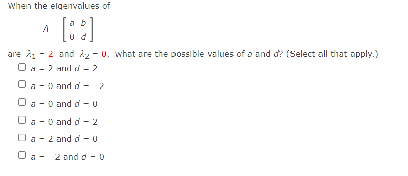 When the eigenvalues of
a b
A =
0 d
are 11 = 2 and 2 = 0, what are the possible values of a and d? (Select all that apply.)
O a = 2 and d = 2
O and d
-2
a =
U a
= 0 and d
O and d
2
a =
O a = 2 and d = 0
a =
-2 and d = 0
