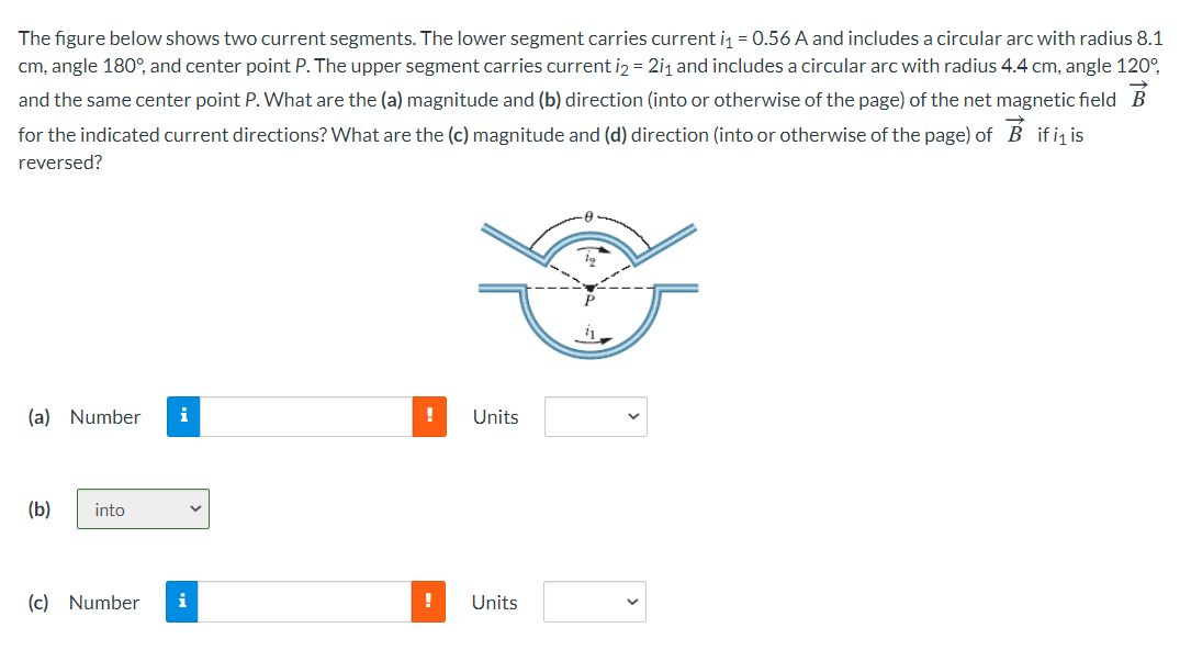 The figure below shows two current segments. The lower segment carries current i = 0.56 A and includes a circular arc with radius 8.1
cm, angle 180°, and center point P. The upper segment carries current iz = 2i1 and includes a circular arc with radius 4.4 cm, angle 120°,
and the same center point P. What are the (a) magnitude and (b) direction (into or otherwise of the page) of the net magnetic field B
for the indicated current directions? What are the (c) magnitude and (d) direction (into or otherwise of the page) of B ifi is
reversed?
(a) Number
Units
(b)
into
(c) Number
i
Units
--
