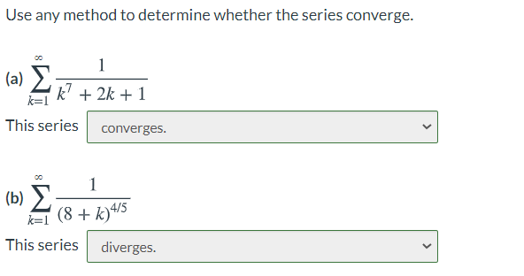 Use any method to determine whether the series converge.
1
(a) 2
k? + 2k + 1
k=1
This series
converges.
1
(b) >
(8 + k)4/5
k=1
This series
diverges.
>
>

