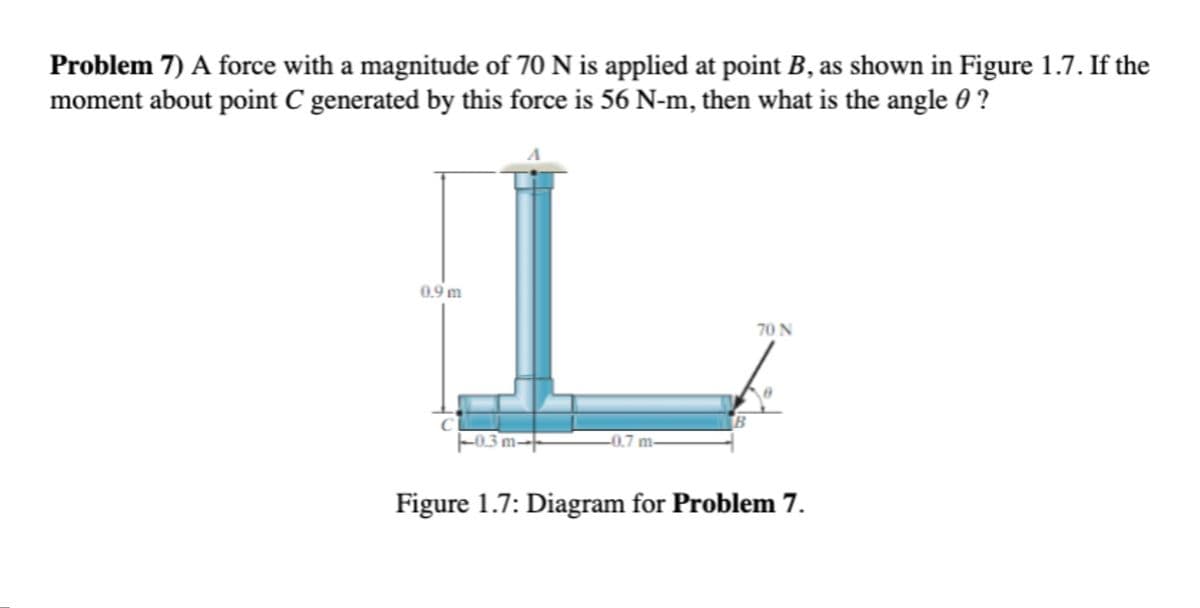 Problem 7) A force with a magnitude of 70 N is applied at point B, as shown in Figure 1.7. If the
moment about point C generated by this force is 56 N-m, then what is the angle 0 ?
0.9 m
70 N
F03 m-
-0.7 m-
Figure 1.7: Diagram for Problem 7.
