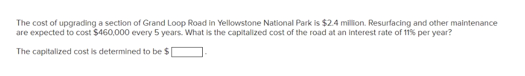The cost of upgrading a section of Grand Loop Road in Yellowstone National Park is $2.4 million. Resurfacing and other maintenance
are expected to cost $460,000 every 5 years. What is the capitalized cost of the road at an interest rate of 11% per year?
The capitalized cost is determined to be $ [
