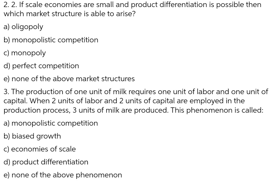 2. 2. If scale economies are small and product differentiation is possible then
which market structure is able to arise?
a) oligopoly
b) monopolistic competition
c) monopoly
d) perfect competition
e) none of the above market structures
3. The production of one unit of milk requires one unit of labor and one unit of
capital. When 2 units of labor and 2 units of capital are employed in the
production process, 3 units of milk are produced. This phenomenon is called:
a) monopolistic competition
b) biased growth
c) economies of scale
d) product differentiation
e) none of the above phenomenon
