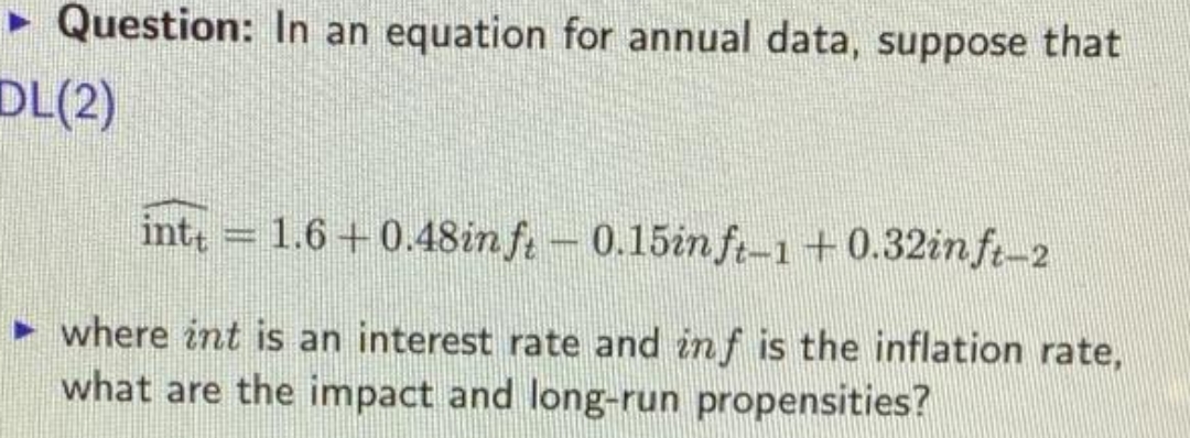 • Question: In an equation for annual data, suppose that
DL(2)
int 1.6+0.48in ft-0.15in ft-1+0.32in ft-2
• where int is an interest rate and in f is the inflation rate,
what are the impact and long-run propensities?
