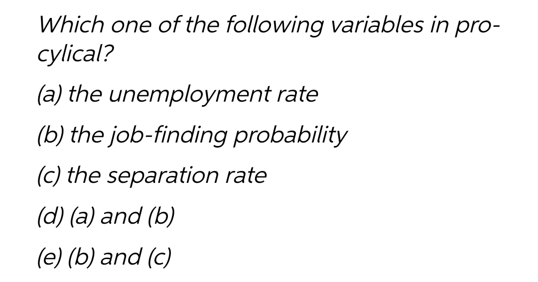 Which one of the following variables in pro-
cylical?
(a) the unemployment rate
(b) the job-finding probability
(c) the separation rate
(d) (a) and (b)
(e) (b) and (c)
