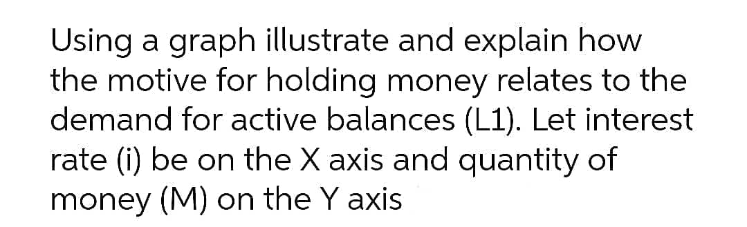 Using a graph illustrate and explain how
the motive for holding money relates to the
demand for active balances (L1). Let interest
rate (i) be on the X axis and quantity of
money (M) on the Y axis
