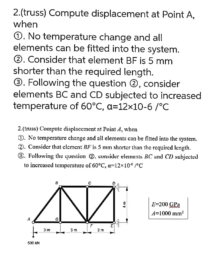 2.(truss) Compute displacement at Point A,
when
O. No temperature change and all
elements can be fitted into the system.
2. Consider that element BF is 5 mm
shorter than the required length.
O. Following the question @, consider
elements BC and CD subjected to increased
temperature of 60°C, a=12x10-6 /°C
2.(truss) Compute displacement at Point A, when
). No temperature change and all elements can be fitted into the system.
2. Consider that clement BF is 5 mm shorter than the required length.
8. Following the question , consider elements BC and CD subjected
to increased temperature of 60°C, a=12x106/°C
E=200 GPa
A=1000 mm?
3 m
3 m
3 m
500 kN
