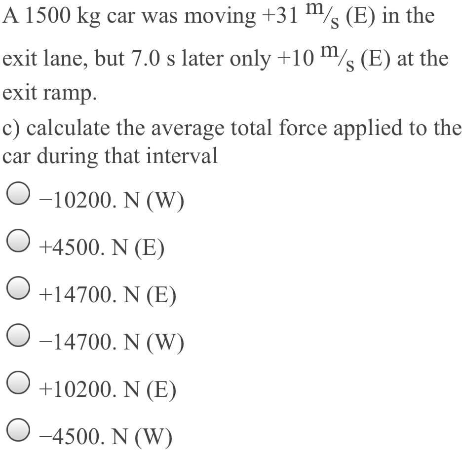 A 1500 kg car was moving +31 "/s (E) in the
m
S
exit lane, but 7.0 s later only +10 m/s (E) at the
S
exit ramp.
c) calculate the average total force applied to the
car during that interval
-10200. N (W)
+4500. N (E)
+14700. N (E)
-14700. N (W)
+10200. N (E)
-4500. N (W)
