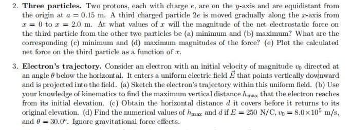 2. Three particles. Two protons, each with charge e, are on the y-axis and are equidistant from
the origin at a = 0.15 m. A third charged particle 2e is moved gradually along the z-axis from
x = 0 to z = 2.0 m. At what values of a will the magnitude of the net electrostatic force on
the third particle from the other two particles be (a) minimum and (b) maximum? What are the
corresponding (c) minimum and (d) maximum magnitudes of the force? (e) Plot the calculated
net force on the third particle as a function of z.
3. Electron's trajectory. Consider an electron with an initial velocity of magnitude to directed at
an angle below the horizontal. It enters a uniform electric field E that points vertically downward
and is projected into the field. (a) Sketch the electron's trajectory within this uniform field. (b) Use
your knowledge of kinematics to find the maximum vertical distance max that the electron reaches
from its initial elevation. (c) Obtain the horizontal distance d it covers before it returns to its
original elevation. (d) Find the numerical values of max and d if E = 250 N/C, to = 8.0x105 m/s,
and 0 = 30.0°. Ignore gravitational force effects.