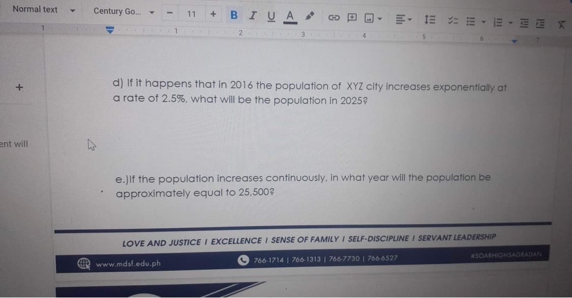Normal text
+
ent will
1
Century Go...
1
11
+ B I U A
-
T
3
P
GO
4
Y
E 1E = EE EE
T 5
d) If it happens that in 2016 the population of XYZ city increases exponentially at
a rate of 2.5%, what will be the population in 2025?
e.) If the population increases continuously, in what year will the population be
approximately equal to 25,500?
LOVE AND JUSTICE I EXCELLENCE I SENSE OF FAMILY I SELF-DISCIPLINE I SERVANT LEADERSHIP
www.mdsf.edu.ph
766-1714 | 766-1313 | 766-7730 | 766-6527
#SOARHIGHSAGRADAN
k