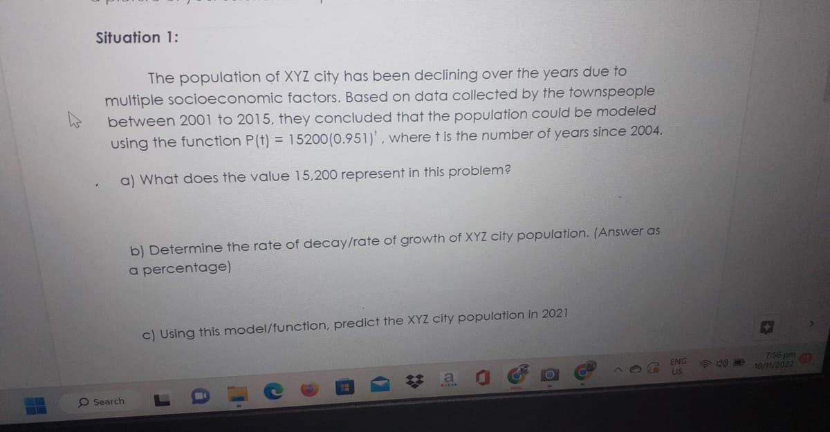 Situation 1:
The population of XYZ city has been declining over the years due to
multiple socioeconomic factors. Based on data collected by the townspeople
between 2001 to 2015, they concluded that the population could be modeled
using the function P(t) = 15200 (0.951), where t is the number of years since 2004.
a) What does the value 15,200 represent in this problem?
O Search
b) Determine the rate of decay/rate of growth of XYZ city population. (Answer as
a percentage)
c) Using this model/function, predict the XYZ city population in 2021
a
ENG
US
7:56 pm 219
10/11/2022