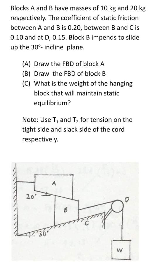 Blocks A and B have masses of 10 kg and 20 kg
respectively. The coefficient of static friction
between A and B is 0.20, between B and C is
0.10 and at D, 0.15. Block B impends to slide
up the 30°- incline plane.
(A) Draw the FBD of block A
(B) Draw the FBD of block B
(C) What is the weight of the hanging
block that will maintain static
equilibrium?
Note: Use T, and T, for tension on the
tight side and slack side of the cord
respectively.
A
20'
w/
