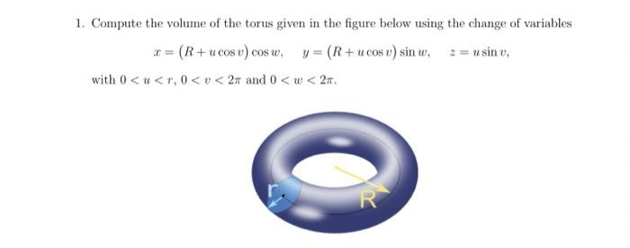 1. Compute the volume of the torus given in the figure below using the change of variables
x = (R+ucos v) cos w, y = (R+ucos v) sin w, z = u sin v,
with 0<u<r, 0<< 2 and 0 <w< 2m.