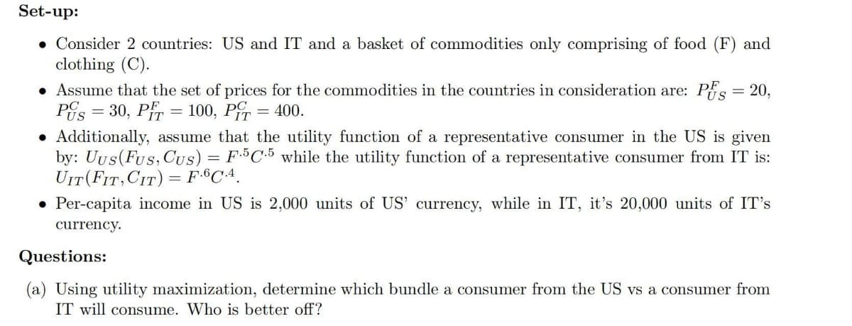 Set-up:
. Consider 2 countries: US and IT and a basket of commodities only comprising of food (F) and
clothing (C).
= 20,
• Assume that the set of prices for the commodities in the countries in consideration are: PFS
Pus=30, PT = 100, P = 400.
• Additionally, assume that the utility function of a representative consumer in the US is given
by: Uus (Fus, Cus) = F.5C.5 while the utility function of a representative consumer from IT is:
UIT (FIT, CIT) = F.6C.4.
• Per-capita income in US is 2,000 units of US' currency, while in IT, it's 20,000 units of It's
currency.
Questions:
(a) Using utility maximization, determine which bundle a consumer from the US vs a consumer from
IT will consume. Who is better off?