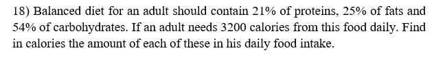 18) Balanced diet for an adult should contain 21% of proteins, 25% of fats and
54% of carbohydrates. If an adult needs 3200 calories from this food daily. Find
in calories the amount of each of these in his daily food intake.
