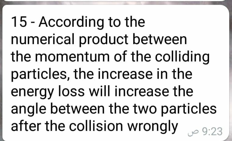 15 - According to the
numerical product between
the momentum of the colliding
particles, the increase in the
energy loss will increase the
angle between the two particles
after the collision wrongly
Jo 9:23
