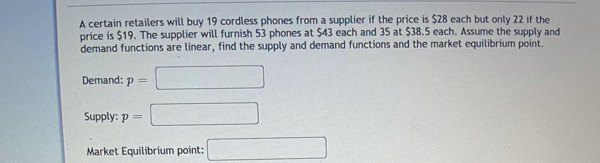 A certain retailers will buy 19 cordless phones from a supplier if the price is $28 each but only 22 if the
price is $19. The supplier will furnish 53 phones at $43 each and 35 at $38.5 each. Assume the supply and
demand functions are linear, find the supply and demand functions and the market equilibrium point.
Demand: p =
Supply: p =
Market Equilibrium point:
