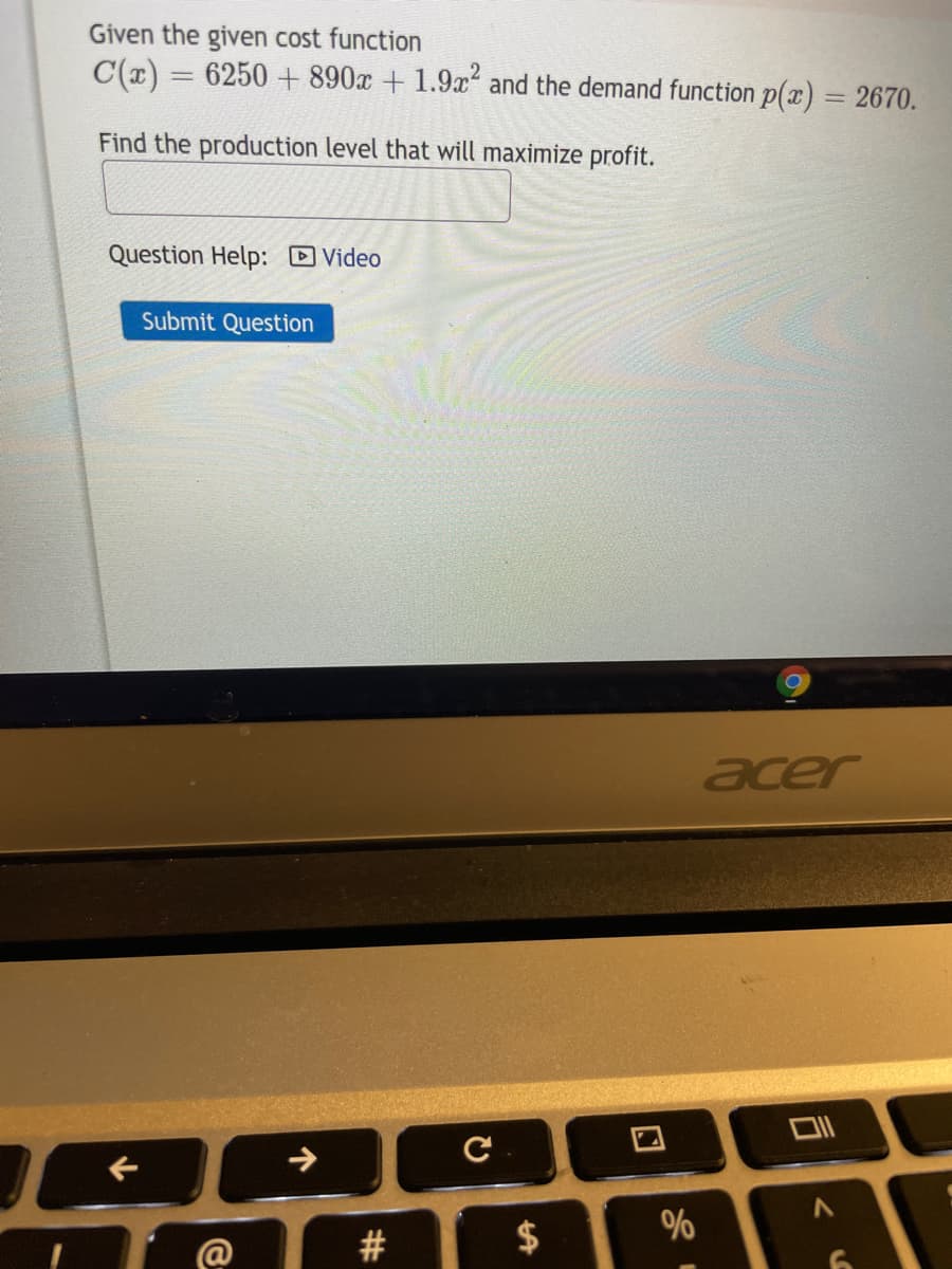 Given the given cost function
C(x) = 6250 +890x + 1.9x and the demand function p(x) = 2670.
Find the production level that will maximize profit.
Question Help: D Video
Submit Question
acer
$
%
@
%24
%23
