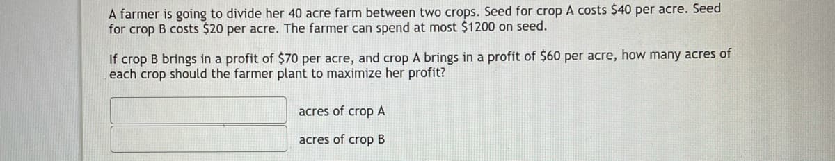 A farmer is going to divide her 40 acre farm between two crops. Seed for crop A costs $40 per acre. Seed
for crop B costs $20 per acre. The farmer can spend at most $1200 on seed.
If crop B brings in a profit of $70 per acre, and crop A brings in a profit of $60 per acre, how many acres of
each crop should the farmer plant to maximize her profit?
acres of crop A
acres of crop B
