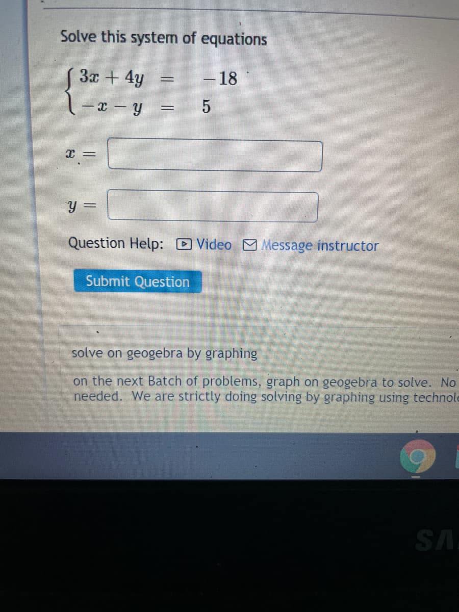 Solve this system of equations
3x + 4y
- 18
- x – y
y =
Question Help: D Video MMessage instructor
Submit Question
solve on geogebra by graphing
on the next Batch of problems, graph on geogebra to solve. No
needed. We are strictly doing solving by graphing using technold
SA
