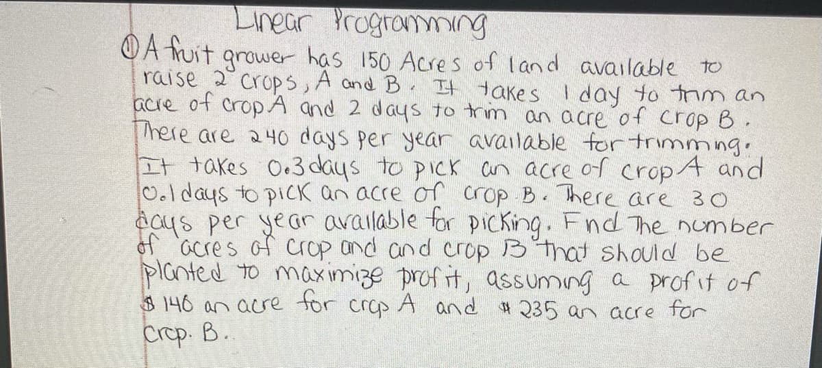 Linear Progromming
OA huit grower has 150 Acres of land available to
raise 2 crops, A and B It takes
acre of cropA and 2 days to trm an acre of crop B.
There are 240 days per year available for trimming.
It takes O.3 days to pick an acre of crop 4 and
0.ldays to piCK an acre of crop B. There are 30
acus per yeGr arailable for picking. Fnd The number
of acres of crop and and crop B that should be
planted to max imize prof it, assuming a profit of
$140 an acre tor crop A and # 235 an acre for
Crep. B.
I day to trim an
