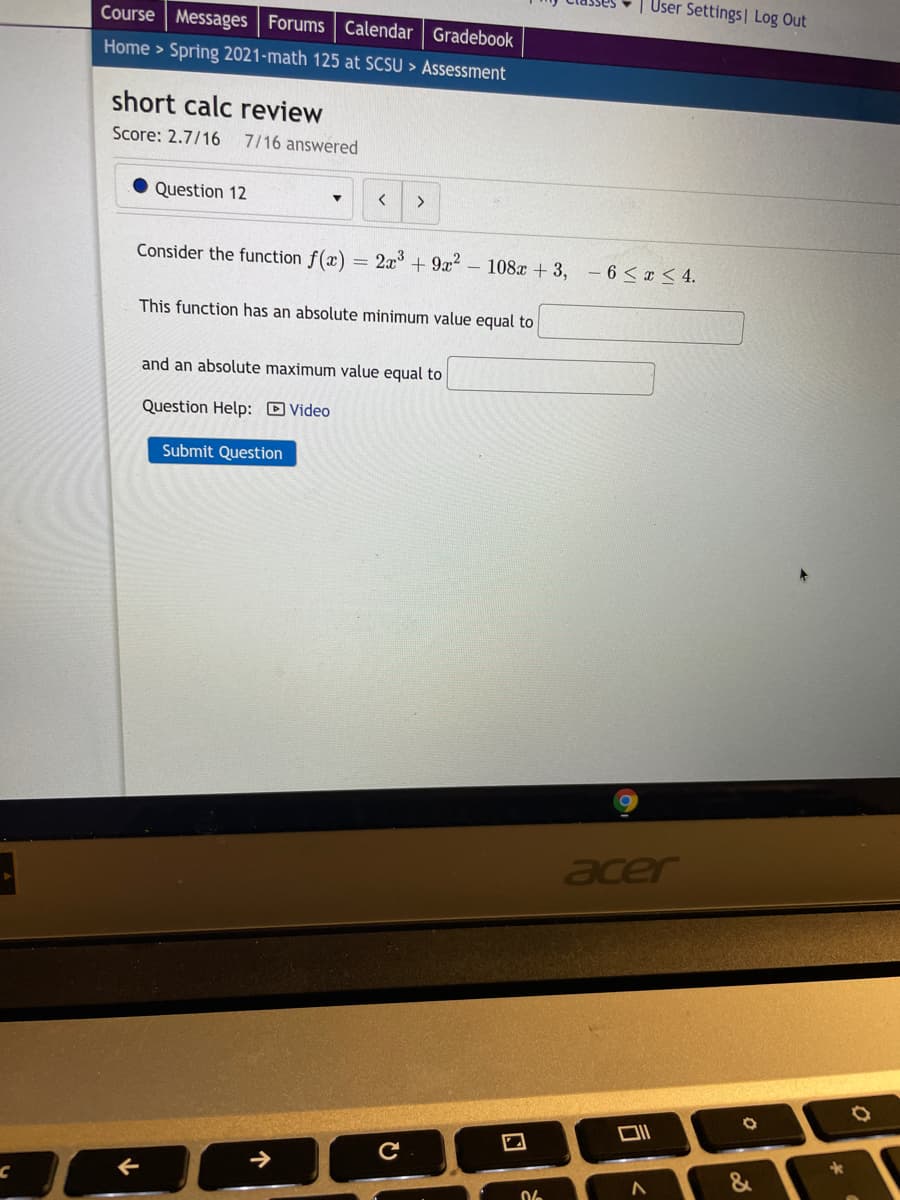 User Settings| Log Out
Course Messages Forums Calendar | Gradebook
Home > Spring 2021-math 125 at SCSU > Assessment
short calc review
Score: 2.7/16
7/16 answered
Question 12
Consider the function f(x)
2x + 9x?
- 108x + 3,
- 6 < x < 4.
This function has an absolute minimum value equal to
and an absolute maximum value equal to
Question Help: D Video
Submit Question
acer
个
