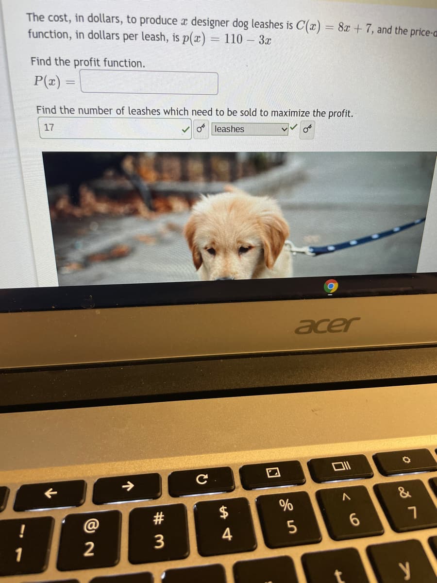 The cost, in dollars, to produce x designer dog leashes is C(x) = 8x + 7, and the price-a
function, in dollars per leash, is p(x) = 110 – 3x
Find the profit function.
P(x)
Find the number of leashes which need to be sold to maximize the profit.
17
V o leashes
acer
&
#
$
!
5
3
4
1
2
个
