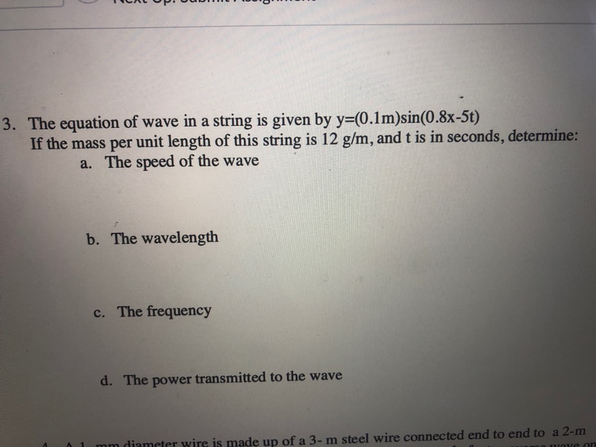 3. The equation of wave in a string is given by y=(0.1m)sin(0.8x-5t)
If the mass per unit length of this string is 12 g/m, and t is in seconds, determine:
a. The speed of the wave
b. The wavelength
c. The frequency
d. The power transmitted to the wave
mm diameter wire is made up of a 3- m steel wire connected end to end to a 2-m
ve on
